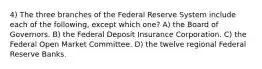 4) The three branches of the Federal Reserve System include each of the following, except which one? A) the Board of Governors. B) the Federal Deposit Insurance Corporation. C) the Federal Open Market Committee. D) the twelve regional Federal Reserve Banks.