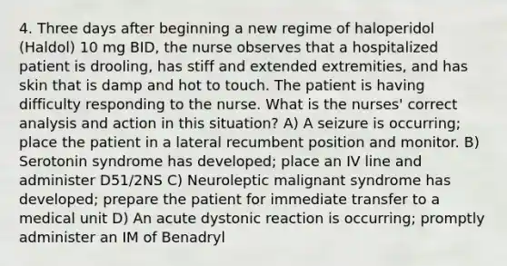 4. Three days after beginning a new regime of haloperidol (Haldol) 10 mg BID, the nurse observes that a hospitalized patient is drooling, has stiff and extended extremities, and has skin that is damp and hot to touch. The patient is having difficulty responding to the nurse. What is the nurses' correct analysis and action in this situation? A) A seizure is occurring; place the patient in a lateral recumbent position and monitor. B) Serotonin syndrome has developed; place an IV line and administer D51/2NS C) Neuroleptic malignant syndrome has developed; prepare the patient for immediate transfer to a medical unit D) An acute dystonic reaction is occurring; promptly administer an IM of Benadryl