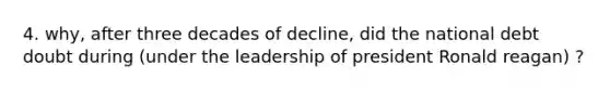 4. why, after three decades of decline, did the national debt doubt during (under the leadership of president Ronald reagan) ?