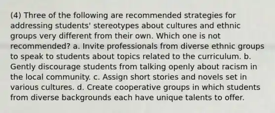 (4) Three of the following are recommended strategies for addressing students' stereotypes about cultures and ethnic groups very different from their own. Which one is not recommended? a. Invite professionals from diverse ethnic groups to speak to students about topics related to the curriculum. b. Gently discourage students from talking openly about racism in the local community. c. Assign short stories and novels set in various cultures. d. Create cooperative groups in which students from diverse backgrounds each have unique talents to offer.