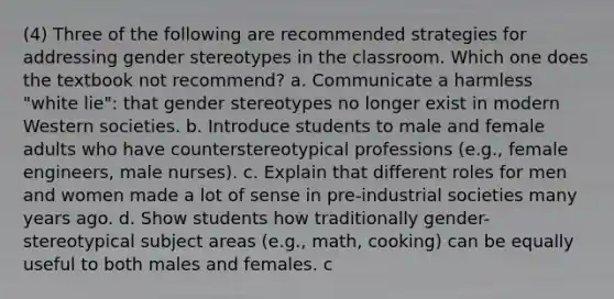 (4) Three of the following are recommended strategies for addressing gender stereotypes in the classroom. Which one does the textbook not recommend? a. Communicate a harmless "white lie": that gender stereotypes no longer exist in modern Western societies. b. Introduce students to male and female adults who have counterstereotypical professions (e.g., female engineers, male nurses). c. Explain that different roles for men and women made a lot of sense in pre-industrial societies many years ago. d. Show students how traditionally gender-stereotypical subject areas (e.g., math, cooking) can be equally useful to both males and females. c