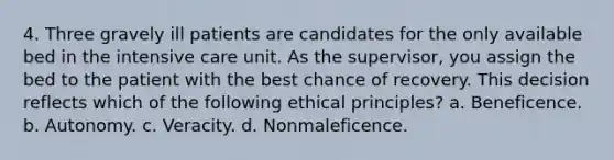 4. Three gravely ill patients are candidates for the only available bed in the intensive care unit. As the supervisor, you assign the bed to the patient with the best chance of recovery. This decision reflects which of the following ethical principles? a. Beneficence. b. Autonomy. c. Veracity. d. Nonmaleficence.