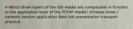 4 Which three layers of the OSI model are comparable in function to the application layer of the TCP/IP model? (Choose three.) network session application data link presentation transport physical