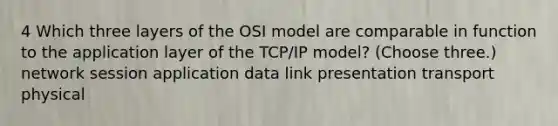 4 Which three layers of the OSI model are comparable in function to the application layer of the TCP/IP model? (Choose three.) network session application data link presentation transport physical