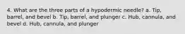 4. What are the three parts of a hypodermic needle? a. Tip, barrel, and bevel b. Tip, barrel, and plunger c. Hub, cannula, and bevel d. Hub, cannula, and plunger