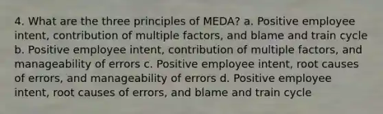 4. What are the three principles of MEDA? a. Positive employee intent, contribution of multiple factors, and blame and train cycle b. Positive employee intent, contribution of multiple factors, and manageability of errors c. Positive employee intent, root causes of errors, and manageability of errors d. Positive employee intent, root causes of errors, and blame and train cycle