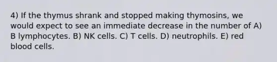 4) If the thymus shrank and stopped making thymosins, we would expect to see an immediate decrease in the number of A) B lymphocytes. B) NK cells. C) T cells. D) neutrophils. E) red blood cells.