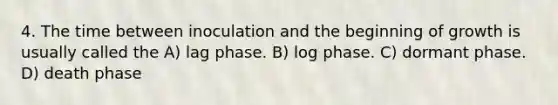 4. The time between inoculation and the beginning of growth is usually called the A) lag phase. B) log phase. C) dormant phase. D) death phase