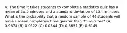 4. The time it takes students to complete a statistics quiz has a mean of 20.5 minutes and a standard deviation of 15.4 minutes. What is the probability that a random sample of 40 students will have a mean completion time greater than 25 minutes? (A) 0.9678 (B) 0.0322 (C) 0.0344 (D) 0.3851 (E) 0.6149