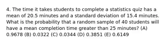 4. The time it takes students to complete a statistics quiz has a mean of 20.5 minutes and a standard deviation of 15.4 minutes. What is the probability that a random sample of 40 students will have a mean completion time greater than 25 minutes? (A) 0.9678 (B) 0.0322 (C) 0.0344 (D) 0.3851 (E) 0.6149