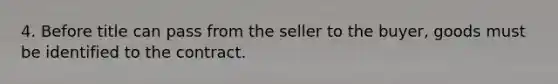 4. Before title can pass from the seller to the buyer, goods must be identified to the contract.