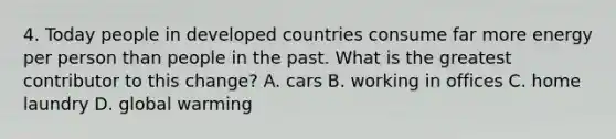 4. Today people in developed countries consume far more energy per person than people in the past. What is the greatest contributor to this change? A. cars B. working in offices C. home laundry D. global warming