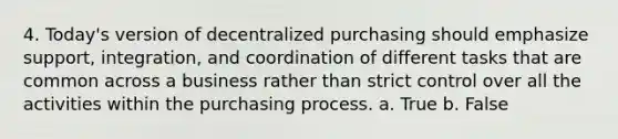 4. Today's version of decentralized purchasing should emphasize support, integration, and coordination of different tasks that are common across a business rather than strict control over all the activities within the purchasing process. a. True b. False