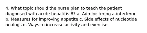 4. What topic should the nurse plan to teach the patient diagnosed with acute hepatitis B? a. Administering a-interferon b. Measures for improving appetite c. Side effects of nucleotide analogs d. Ways to increase activity and exercise