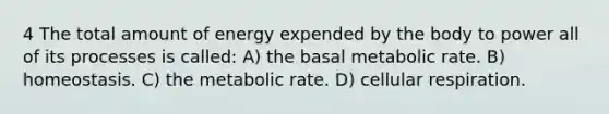 4 The total amount of energy expended by the body to power all of its processes is called: A) the basal metabolic rate. B) homeostasis. C) the metabolic rate. D) cellular respiration.