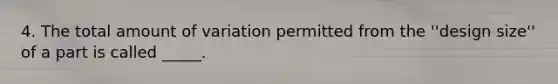 4. The total amount of variation permitted from the ''design size'' of a part is called _____.