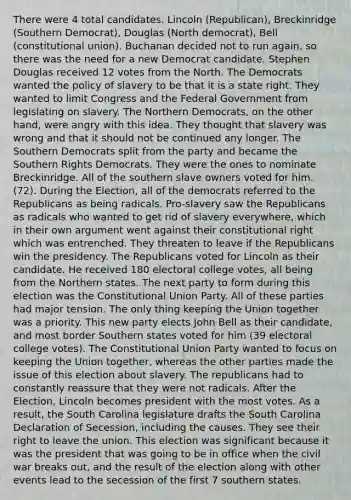 There were 4 total candidates. Lincoln (Republican), Breckinridge (Southern Democrat), Douglas (North democrat), Bell (constitutional union). Buchanan decided not to run again, so there was the need for a new Democrat candidate. Stephen Douglas received 12 votes from the North. The Democrats wanted the policy of slavery to be that it is a state right. They wanted to limit Congress and the Federal Government from legislating on slavery. The Northern Democrats, on the other hand, were angry with this idea. They thought that slavery was wrong and that it should not be continued any longer. The Southern Democrats split from the party and became the Southern Rights Democrats. They were the ones to nominate Breckinridge. All of the southern slave owners voted for him. (72). During the Election, all of the democrats referred to the Republicans as being radicals. Pro-slavery saw the Republicans as radicals who wanted to get rid of slavery everywhere, which in their own argument went against their constitutional right which was entrenched. They threaten to leave if the Republicans win the presidency. The Republicans voted for Lincoln as their candidate. He received 180 electoral college votes, all being from the Northern states. The next party to form during this election was the Constitutional Union Party. All of these parties had major tension. The only thing keeping the Union together was a priority. This new party elects John Bell as their candidate, and most border Southern states voted for him (39 electoral college votes). The Constitutional Union Party wanted to focus on keeping the Union together, whereas the other parties made the issue of this election about slavery. The republicans had to constantly reassure that they were not radicals. After the Election, Lincoln becomes president with the most votes. As a result, the South Carolina legislature drafts the South Carolina Declaration of Secession, including the causes. They see their right to leave the union. This election was significant because it was the president that was going to be in office when the civil war breaks out, and the result of the election along with other events lead to the secession of the first 7 southern states.