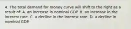 4. The total demand for money curve will shift to the right as a result of: A. an increase in nominal GDP. B. an increase in the interest rate. C. a decline in the interest rate. D. a decline in nominal GDP.