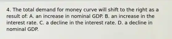 4. The total demand for money curve will shift to the right as a result of: A. an increase in nominal GDP. B. an increase in the interest rate. C. a decline in the interest rate. D. a decline in nominal GDP.