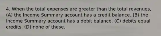 4. When the total expenses are <a href='https://www.questionai.com/knowledge/ktgHnBD4o3-greater-than' class='anchor-knowledge'>greater than</a> the total revenues, (A) the Income Summary account has a credit balance. (B) the Income Summary account has a debit balance. (C) debits equal credits. (D) none of these.