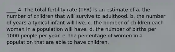 ____ 4. The total fertility rate (TFR) is an estimate of a. the number of children that will survive to adulthood. b. the number of years a typical infant will live. c. the number of children each woman in a population will have. d. the number of births per 1000 people per year. e. the percentage of women in a population that are able to have children.