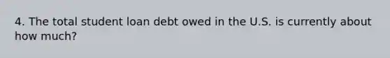 4. The total student loan debt owed in the U.S. is currently about how much?