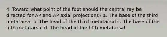 4. Toward what point of the foot should the central ray be directed for AP and AP axial projections? a. The base of the third metatarsal b. The head of the third metatarsal c. The base of the fifth metatarsal d. The head of the fifth metatarsal