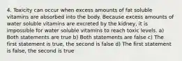 4. Toxicity can occur when excess amounts of fat soluble vitamins are absorbed into the body. Because excess amounts of water soluble vitamins are excreted by the kidney, it is impossible for water soluble vitamins to reach toxic levels. a) Both statements are true b) Both statements are false c) The first statement is true, the second is false d) The first statement is false, the second is true