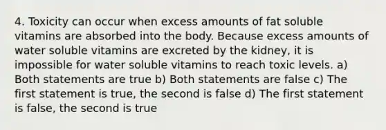 4. Toxicity can occur when excess amounts of fat soluble vitamins are absorbed into the body. Because excess amounts of water soluble vitamins are excreted by the kidney, it is impossible for water soluble vitamins to reach toxic levels. a) Both statements are true b) Both statements are false c) The first statement is true, the second is false d) The first statement is false, the second is true