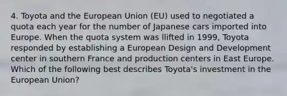 4. Toyota and the European Union (EU) used to negotiated a quota each year for the number of Japanese cars imported into Europe. When the quota system was llifted in 1999, Toyota responded by establishing a European Design and Development center in southern France and production centers in East Europe. Which of the following best describes Toyota's investment in the European Union?