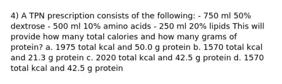 4) A TPN prescription consists of the following: - 750 ml 50% dextrose - 500 ml 10% amino acids - 250 ml 20% lipids This will provide how many total calories and how many grams of protein? a. 1975 total kcal and 50.0 g protein b. 1570 total kcal and 21.3 g protein c. 2020 total kcal and 42.5 g protein d. 1570 total kcal and 42.5 g protein