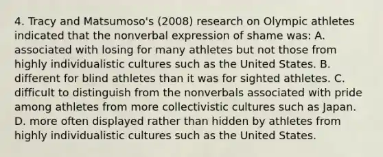 4. Tracy and Matsumoso's (2008) research on Olympic athletes indicated that the nonverbal expression of shame was: A. associated with losing for many athletes but not those from highly individualistic cultures such as the United States. B. different for blind athletes than it was for sighted athletes. C. difficult to distinguish from the nonverbals associated with pride among athletes from more collectivistic cultures such as Japan. D. more often displayed rather than hidden by athletes from highly individualistic cultures such as the United States.