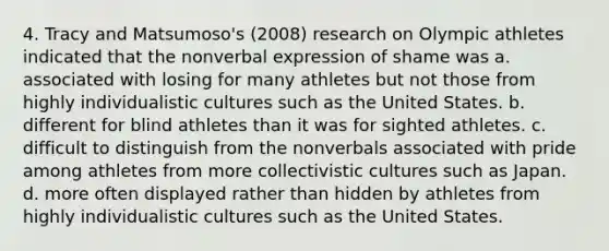 4. Tracy and Matsumoso's (2008) research on Olympic athletes indicated that the nonverbal expression of shame was ﻿﻿a. associated with losing for many athletes but not those from highly individualistic cultures such as the United States. ﻿﻿b. different for blind athletes than it was for sighted athletes. ﻿﻿c. difficult to distinguish from the nonverbals associated with pride among athletes from more collectivistic cultures such as Japan. ﻿d. ﻿more often displayed rather than hidden by athletes from highly individualistic cultures such as the United States.