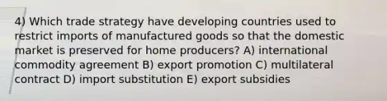 4) Which trade strategy have developing countries used to restrict imports of manufactured goods so that the domestic market is preserved for home producers? A) international commodity agreement B) export promotion C) multilateral contract D) import substitution E) export subsidies