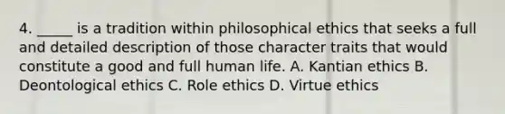 4. _____ is a tradition within philosophical ethics that seeks a full and detailed description of those character traits that would constitute a good and full human life. A. Kantian ethics B. Deontological ethics C. Role ethics D. Virtue ethics