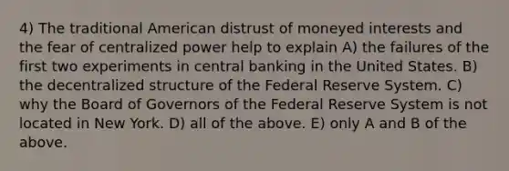 4) The traditional American distrust of moneyed interests and the fear of centralized power help to explain A) the failures of the first two experiments in central banking in the United States. B) the decentralized structure of the Federal Reserve System. C) why the Board of Governors of the Federal Reserve System is not located in New York. D) all of the above. E) only A and B of the above.