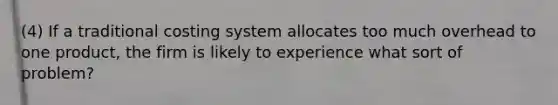 (4) If a traditional costing system allocates too much overhead to one product, the firm is likely to experience what sort of problem?