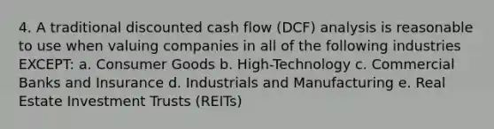 4. A traditional discounted cash flow (DCF) analysis is reasonable to use when valuing companies in all of the following industries EXCEPT: a. Consumer Goods b. High-Technology c. Commercial Banks and Insurance d. Industrials and Manufacturing e. Real Estate Investment Trusts (REITs)