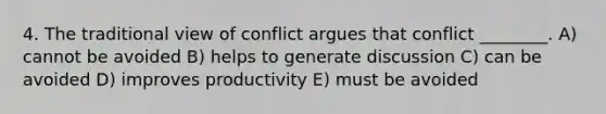 4. The traditional view of conflict argues that conflict ________. A) cannot be avoided B) helps to generate discussion C) can be avoided D) improves productivity E) must be avoided