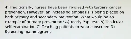 4. Traditionally, nurses have been involved with tertiary cancer prevention. However, an increasing emphasis is being placed on both primary and secondary prevention. What would be an example of primary prevention? A) Yearly Pap tests B) Testicular self-examination C) Teaching patients to wear sunscreen D) Screening mammograms