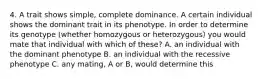 4. A trait shows simple, complete dominance. A certain individual shows the dominant trait in its phenotype. In order to determine its genotype (whether homozygous or heterozygous) you would mate that individual with which of these? A. an individual with the dominant phenotype B. an individual with the recessive phenotype C. any mating, A or B, would determine this