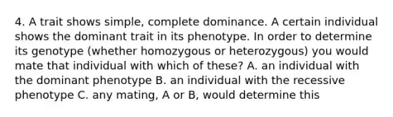 4. A trait shows simple, complete dominance. A certain individual shows the dominant trait in its phenotype. In order to determine its genotype (whether homozygous or heterozygous) you would mate that individual with which of these? A. an individual with the dominant phenotype B. an individual with the recessive phenotype C. any mating, A or B, would determine this