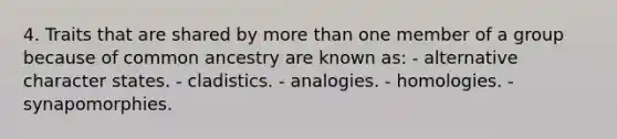 4. Traits that are shared by more than one member of a group because of common ancestry are known as: - alternative character states. - cladistics. - analogies. - homologies. - synapomorphies.