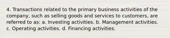 4. Transactions related to the primary business activities of the company, such as selling goods and services to customers, are referred to as: a. Investing activities. b. Management activities. c. Operating activities. d. Financing activities.