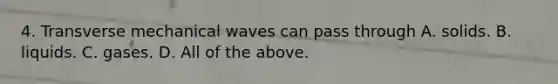 4. Transverse mechanical waves can pass through A. solids. B. liquids. C. gases. D. All of the above.