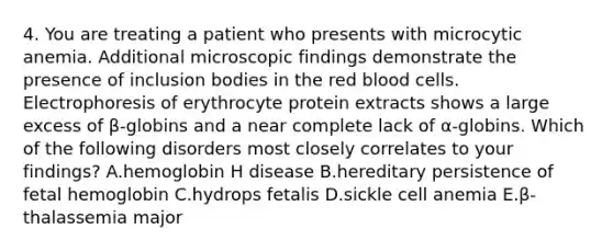 4. You are treating a patient who presents with microcytic anemia. Additional microscopic findings demonstrate the presence of inclusion bodies in the red blood cells. Electrophoresis of erythrocyte protein extracts shows a large excess of β-globins and a near complete lack of α-globins. Which of the following disorders most closely correlates to your findings? A.hemoglobin H disease B.hereditary persistence of fetal hemoglobin C.hydrops fetalis D.sickle cell anemia E.β-thalassemia major