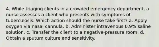 4. While triaging clients in a crowded emergency department, a nurse assesses a client who presents with symptoms of tuberculosis. Which action should the nurse take first? a. Apply oxygen via nasal cannula. b. Administer intravenous 0.9% saline solution. c. Transfer the client to a negative-pressure room. d. Obtain a sputum culture and sensitivity.