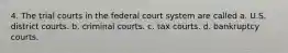 4. The trial courts in the federal court system are called a. U.S. district courts. b. criminal courts. c. tax courts. d. bankruptcy courts.