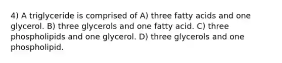 4) A triglyceride is comprised of A) three fatty acids and one glycerol. B) three glycerols and one fatty acid. C) three phospholipids and one glycerol. D) three glycerols and one phospholipid.