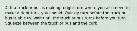 4. If a truck or bus is making a right turn where you also need to make a right turn, you should: Quickly turn before the truck or bus is able to. Wait until the truck or bus turns before you turn. Squeeze between the truck or bus and the curb.